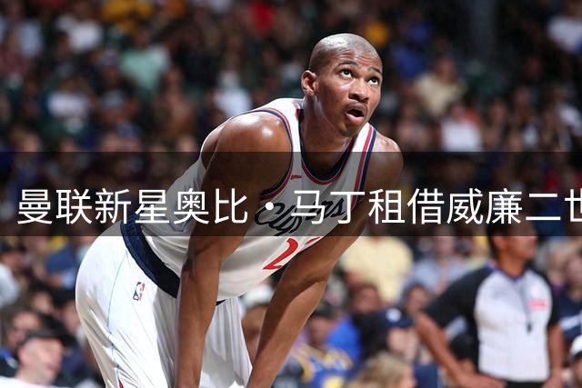 曼联新星奥比·马丁租借威廉二世，表态将全力以赴