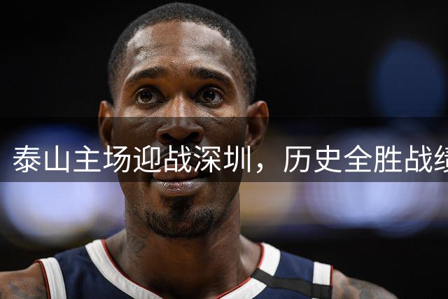 泰山主场迎战深圳，历史全胜战绩仍需警惕