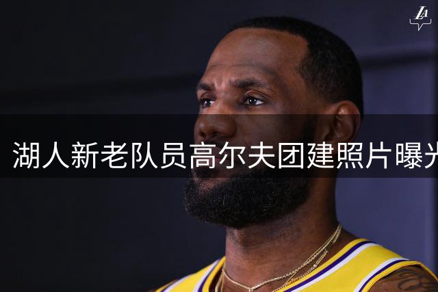 湖人新老队员高尔夫团建照片曝光